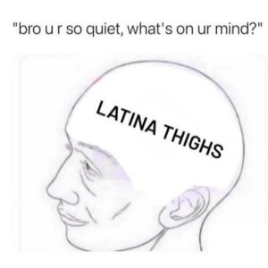 Latina Thigh Meme on bro you're so quiet what's on your mind